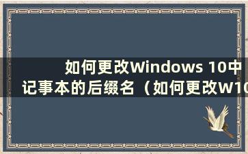 如何更改Windows 10中记事本的后缀名（如何更改W10中记事本的后缀名）